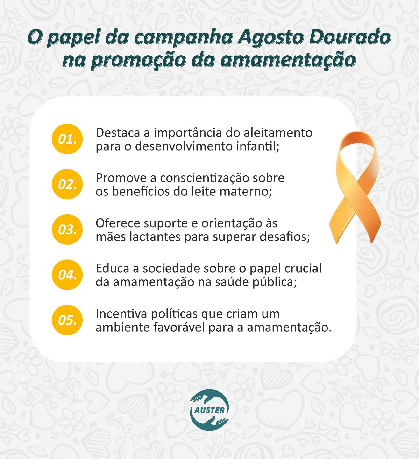 O papel da campanha Agosto Dourado na promoção da amamentação:
• Destaca a importância do aleitamento para o desenvolvimento infantil.
• Promove a conscientização sobre os benefícios do leite materno.
• Oferece suporte e orientação às mães lactantes para superar desafios.
• Educa a sociedade sobre o papel crucial da amamentação na saúde pública.
• Incentiva políticas que criam um ambiente favorável para a amamentação.