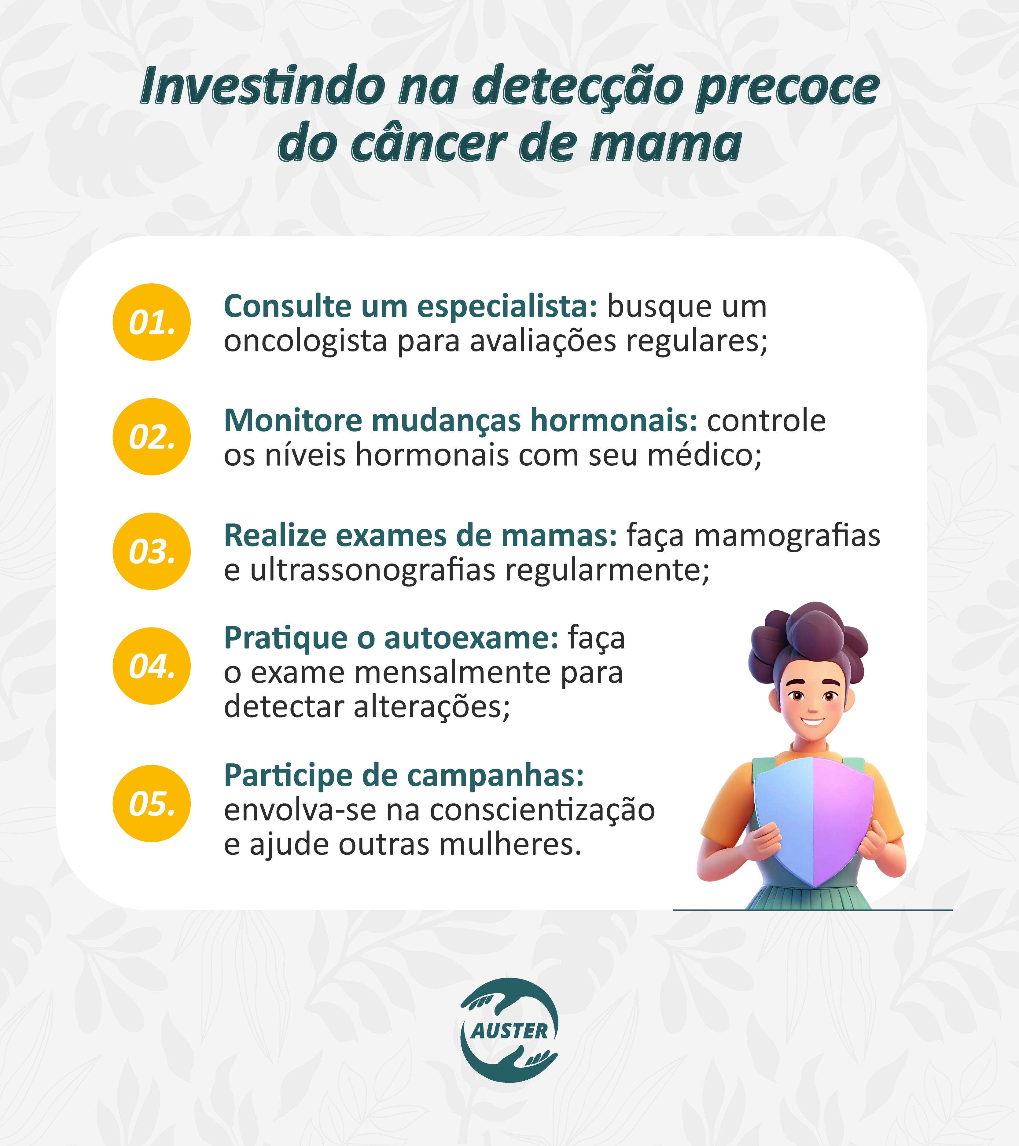 Investindo na detecção precoce do câncer de mama:

Consulte um especialista: busque um oncologista para avaliações regulares;
Monitore mudanças hormonais: controle os níveis hormonais com seu médico;
Realize exames de mamas: faça mamografias e ultrassonografias regularmente;
Pratique o autoexame: faça o exame mensalmente para detectar alterações;
Participe de campanhas: envolva-se na conscientização e ajude outras mulheres.