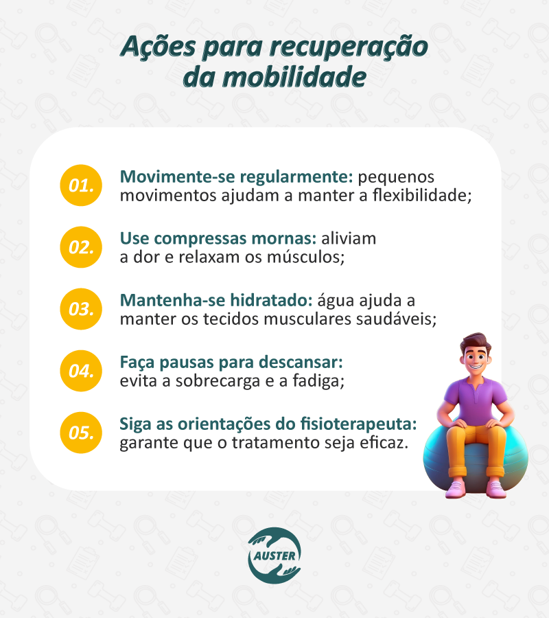 Ações para recuperação da mobilidade:

Movimente-se regularmente: pequenos movimentos ajudam a manter a flexibilidade;
Use compressas mornas: aliviam a dor e relaxam os músculos;
Mantenha-se hidratado: água ajuda a manter os tecidos musculares saudáveis;
Faça pausas para descansar: evita a sobrecarga e a fadiga;
Siga as orientações do fisioterapeuta: garante que o tratamento seja eficaz.