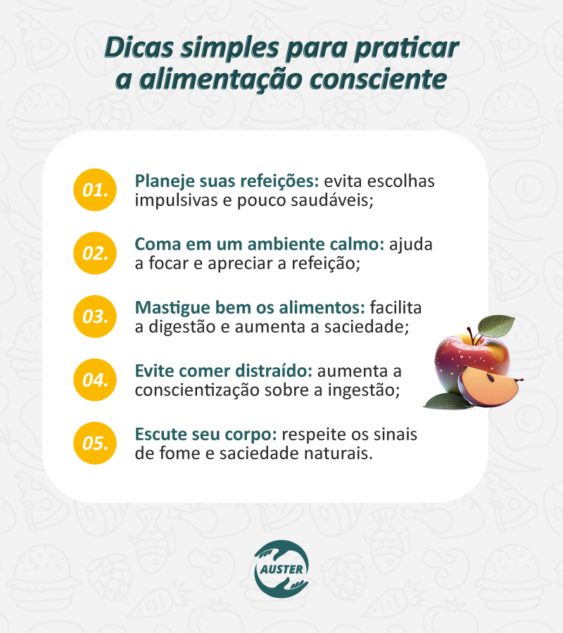 Dicas simples para praticar a alimentação consciente:

Planeje suas refeições: evita escolhas impulsivas e pouco saudáveis;
Coma em um ambiente calmo: ajuda a focar e apreciar a refeição;
Mastigue bem os alimentos: facilita a digestão e aumenta a saciedade;
Evite comer distraído: aumenta a conscientização sobre a ingestão;
Escute seu corpo: respeite os sinais de fome e saciedade naturais.