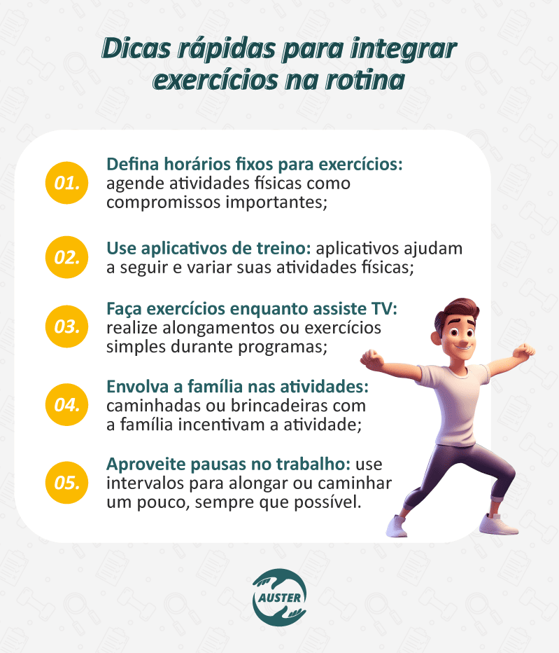 Dicas rápidas para integrar exercícios na rotina: Defina horários fixos para exercícios: agende atividades físicas como compromissos importantes; Use aplicativos de treino: aplicativos ajudam a seguir e variar suas atividades físicas; Faça exercícios enquanto assiste TV: realize alongamentos ou exercícios simples durante programas; Envolva a família nas atividades: caminhadas ou brincadeiras com a família incentivam a atividade; Aproveite pausas no trabalho: use intervalos para alongar ou caminhar um pouco, sempre que possível.