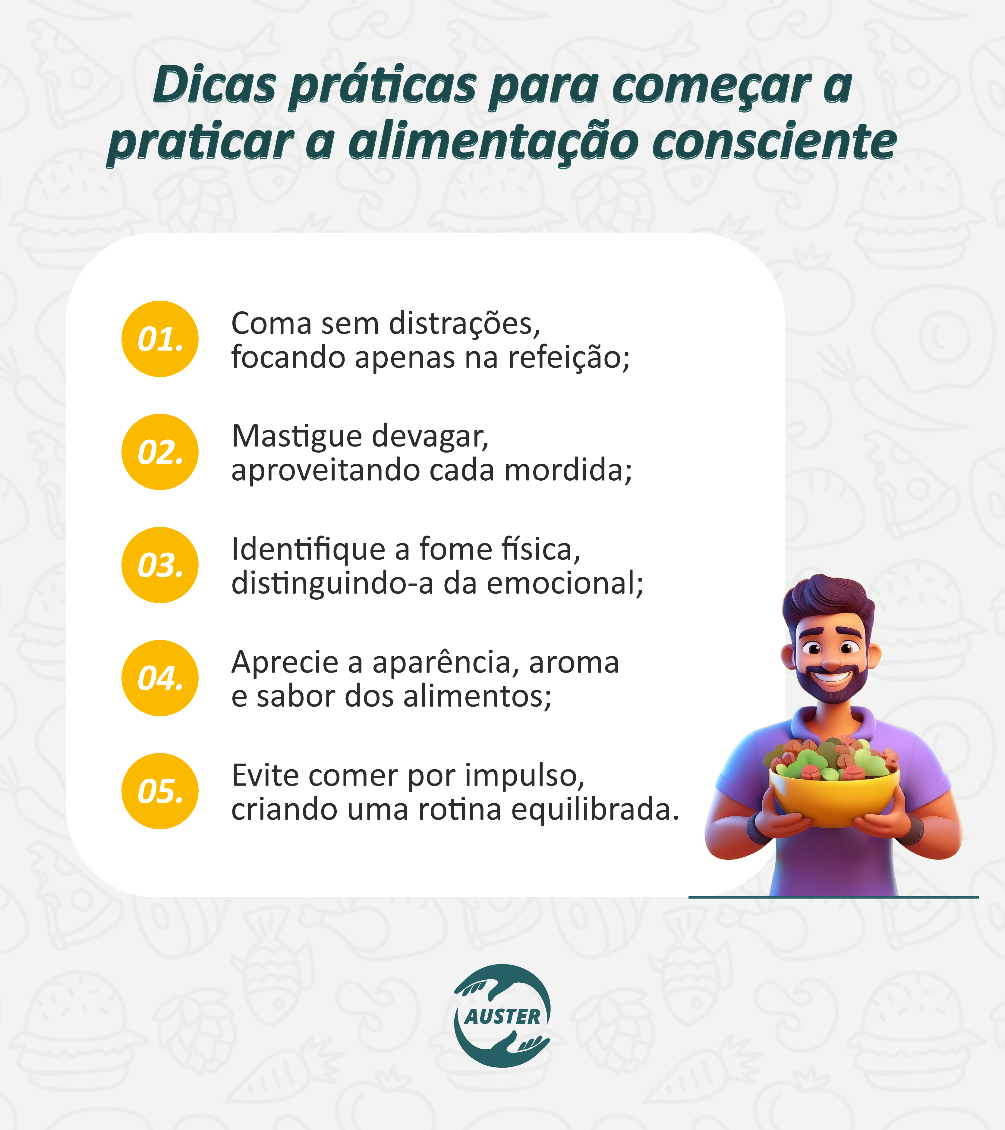 Dicas práticas para começar a praticar a alimentação consciente:

• Coma sem distrações, focando apenas na refeição;
• Mastigue devagar, aproveitando cada mordida;
• Identifique a fome física, distinguindo-a da emocional;
• Aprecie a aparência, aroma e sabor dos alimentos;
• Evite comer por impulso, criando uma rotina equilibrada.