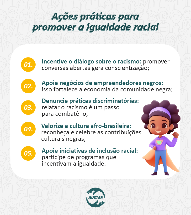 Ações práticas para promover a igualdade racial:

Incentive o diálogo sobre o racismo: promover conversas abertas gera conscientização;
Apoie negócios de empreendedores negros: isso fortalece a economia da comunidade negra;
Denuncie práticas discriminatórias: relatar o racismo é um passo para combatê-lo;
Valorize a cultura afro-brasileira: reconheça e celebre as contribuições culturais negras;
Apoie iniciativas de inclusão racial: participe de programas que incentivam a igualdade.