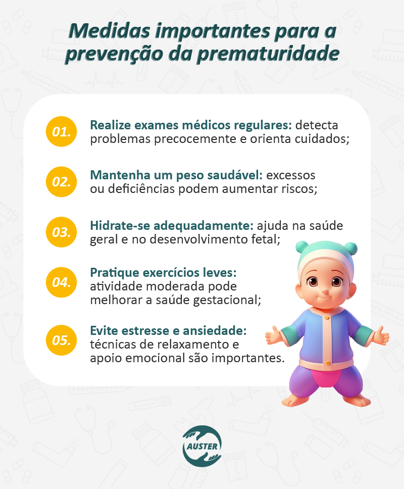 Medidas importantes para a prevenção da prematuridade:

Realize exames médicos regulares: detecta problemas precocemente e orienta cuidados;
Mantenha um peso saudável: excessos ou deficiências podem aumentar riscos;
Hidrate-se adequadamente: ajuda na saúde geral e no desenvolvimento fetal;
Pratique exercícios leves: atividade moderada pode melhorar a saúde gestacional;
Evite estresse e ansiedade: técnicas de relaxamento e apoio emocional são importantes.