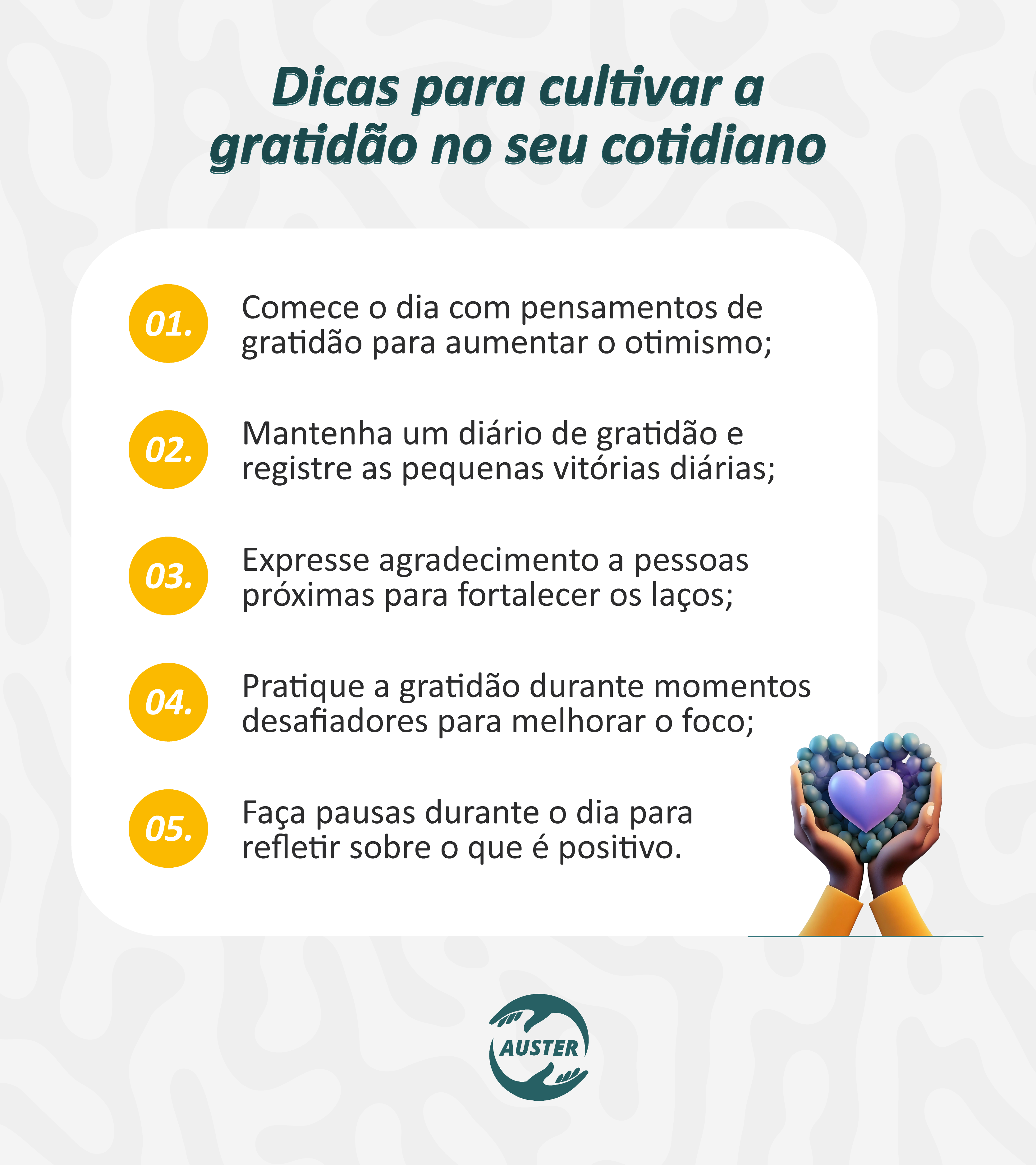 Dicas para cultivar a gratidão no seu cotidiano:

• Comece o dia com pensamentos de gratidão para aumentar o otimismo;
• Mantenha um diário de gratidão e registre as pequenas vitórias diárias;
• Expresse agradecimento a pessoas próximas para fortalecer os laços;
• Pratique a gratidão durante momentos desafiadores para melhorar o foco;
• Faça pausas durante o dia para refletir sobre o que é positivo.