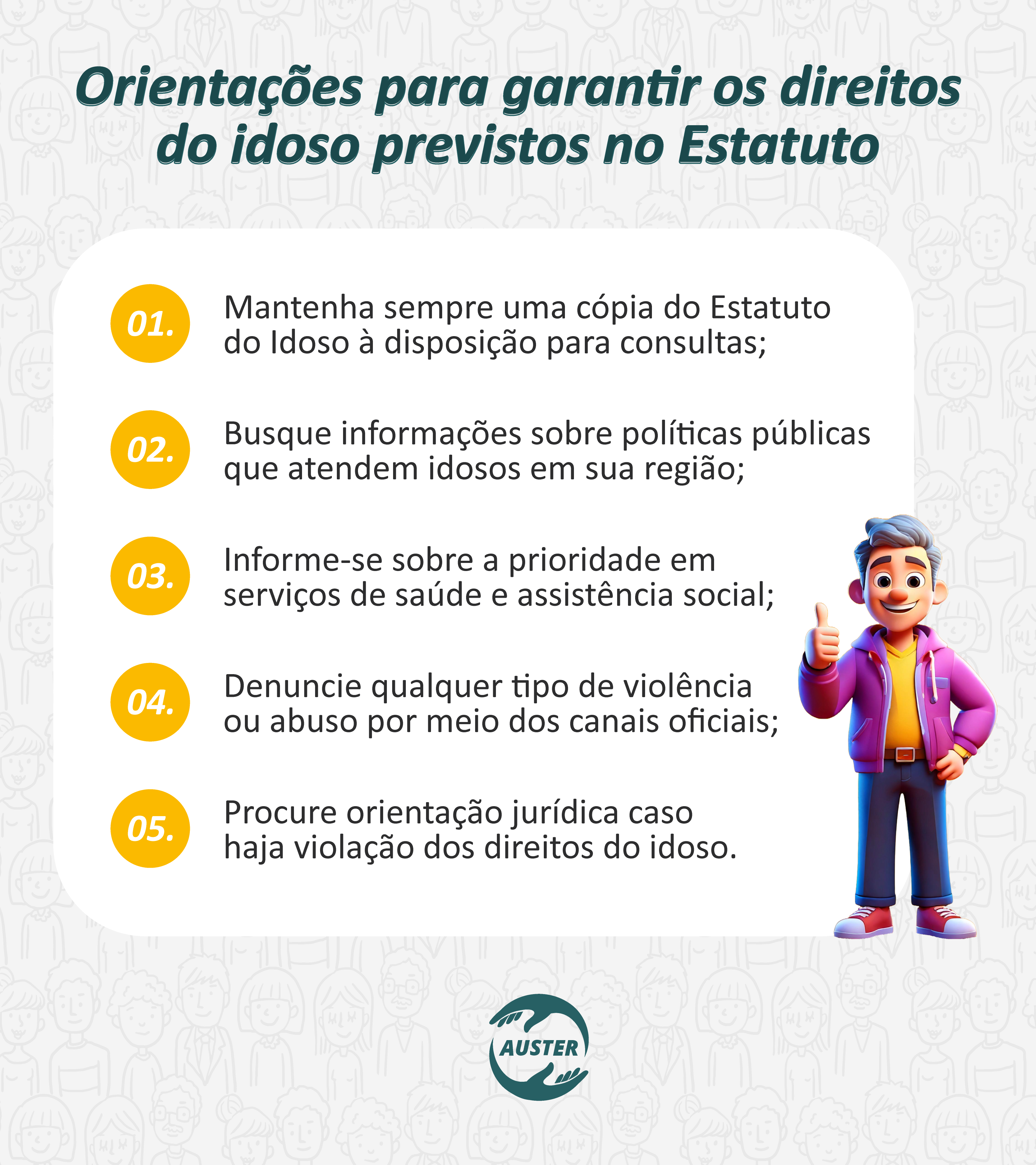 Orientações para garantir os direitos do idoso previstos no Estatuto:

• Mantenha sempre uma cópia do Estatuto do Idoso à disposição para consultas;
• Busque informações sobre políticas públicas que atendem idosos em sua região;
• Informe-se sobre a prioridade em serviços de saúde e assistência social;
• Denuncie qualquer tipo de violência ou abuso por meio dos canais oficiais;
• Procure orientação jurídica caso haja violação dos direitos do idoso.