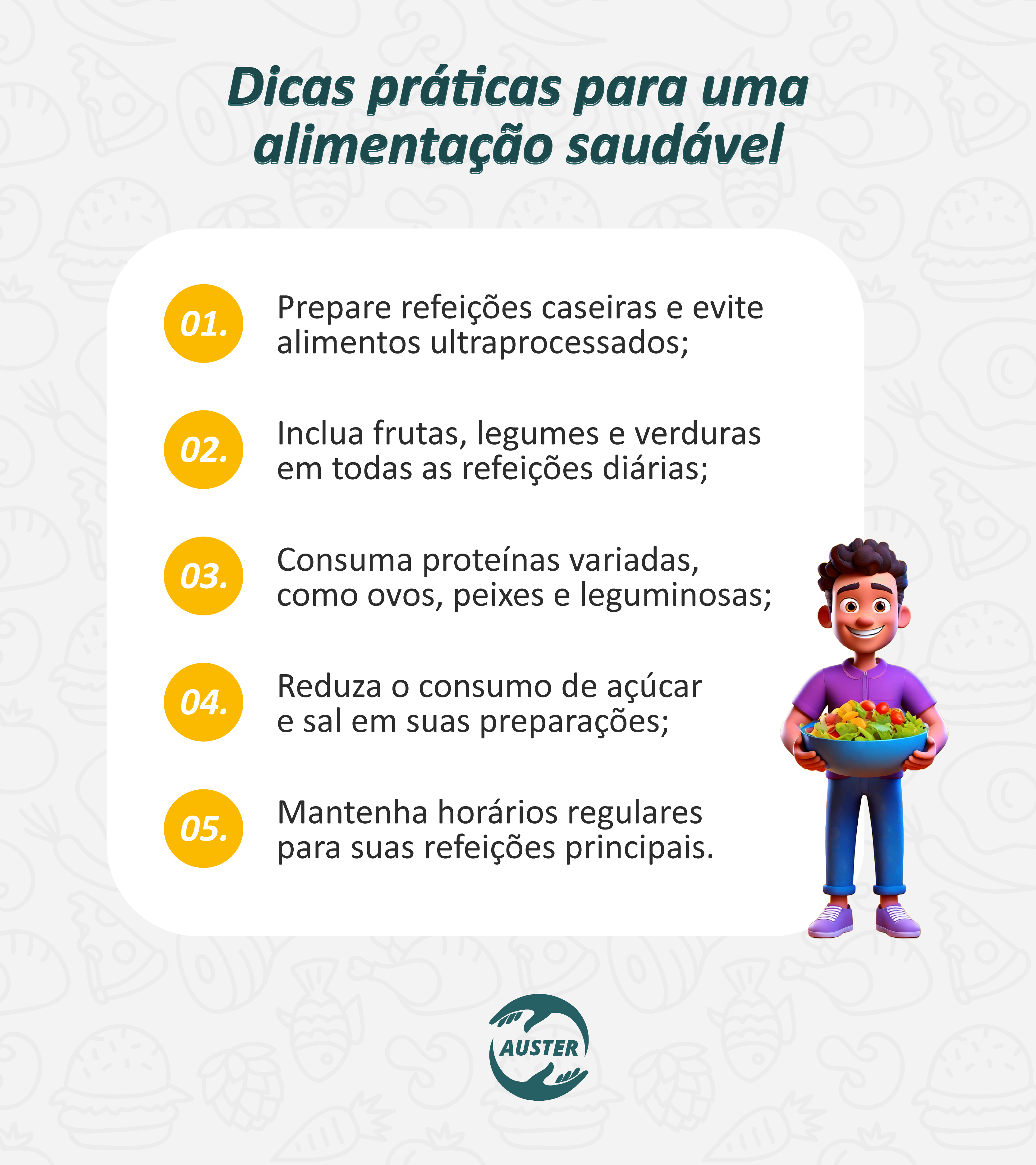 Dicas práticas para uma alimentação saudável:

• Prepare refeições caseiras e evite alimentos ultraprocessados;
• Inclua frutas, legumes e verduras em todas as refeições diárias;
• Consuma proteínas variadas, como ovos, peixes e leguminosas;
• Reduza o consumo de açúcar e sal em suas preparações;
• Mantenha horários regulares para suas refeições principais.