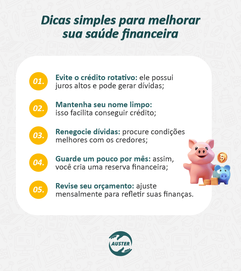 Dicas simples para melhorar sua saúde financeira: • Evite o crédito rotativo: ele possui juros altos e pode gerar dívidas; • Mantenha seu nome limpo: isso facilita conseguir crédito; • Renegocie dívidas: procure condições melhores com os credores; • Guarde um pouco por mês: assim, você cria uma reserva financeira; • Revise seu orçamento: ajuste mensalmente para refletir suas finanças.