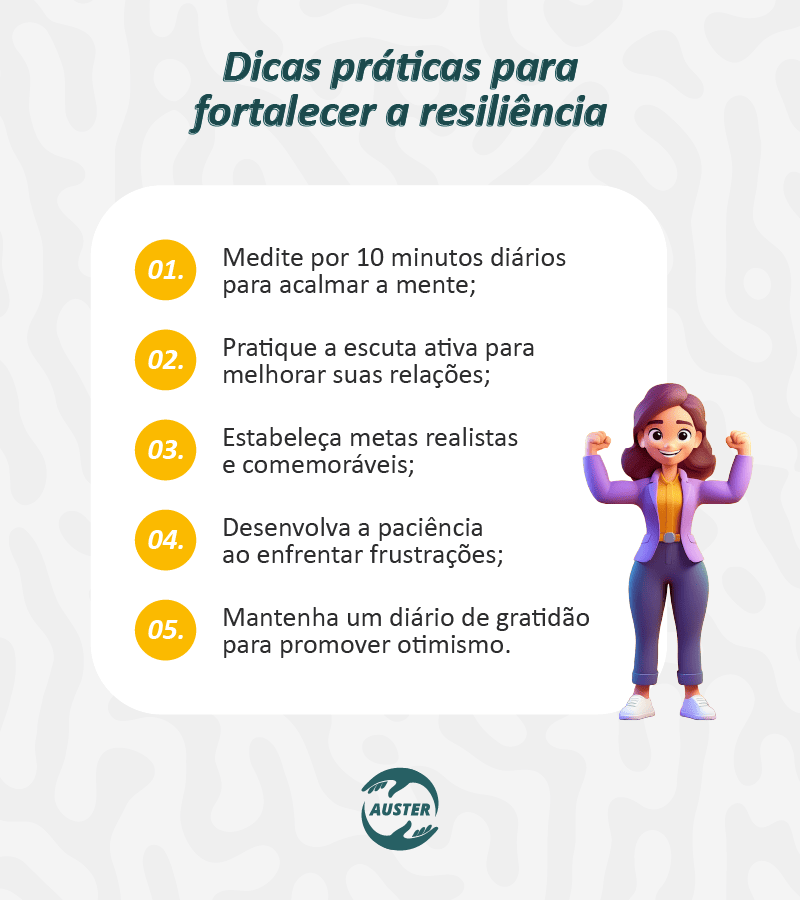 Dicas práticas para fortalecer a resiliência: • Medite por 10 minutos diários para acalmar a mente; • Pratique a escuta ativa para melhorar suas relações; • Estabeleça metas realistas e comemoráveis; • Desenvolva a paciência ao enfrentar frustrações; • Mantenha um diário de gratidão para promover otimismo.