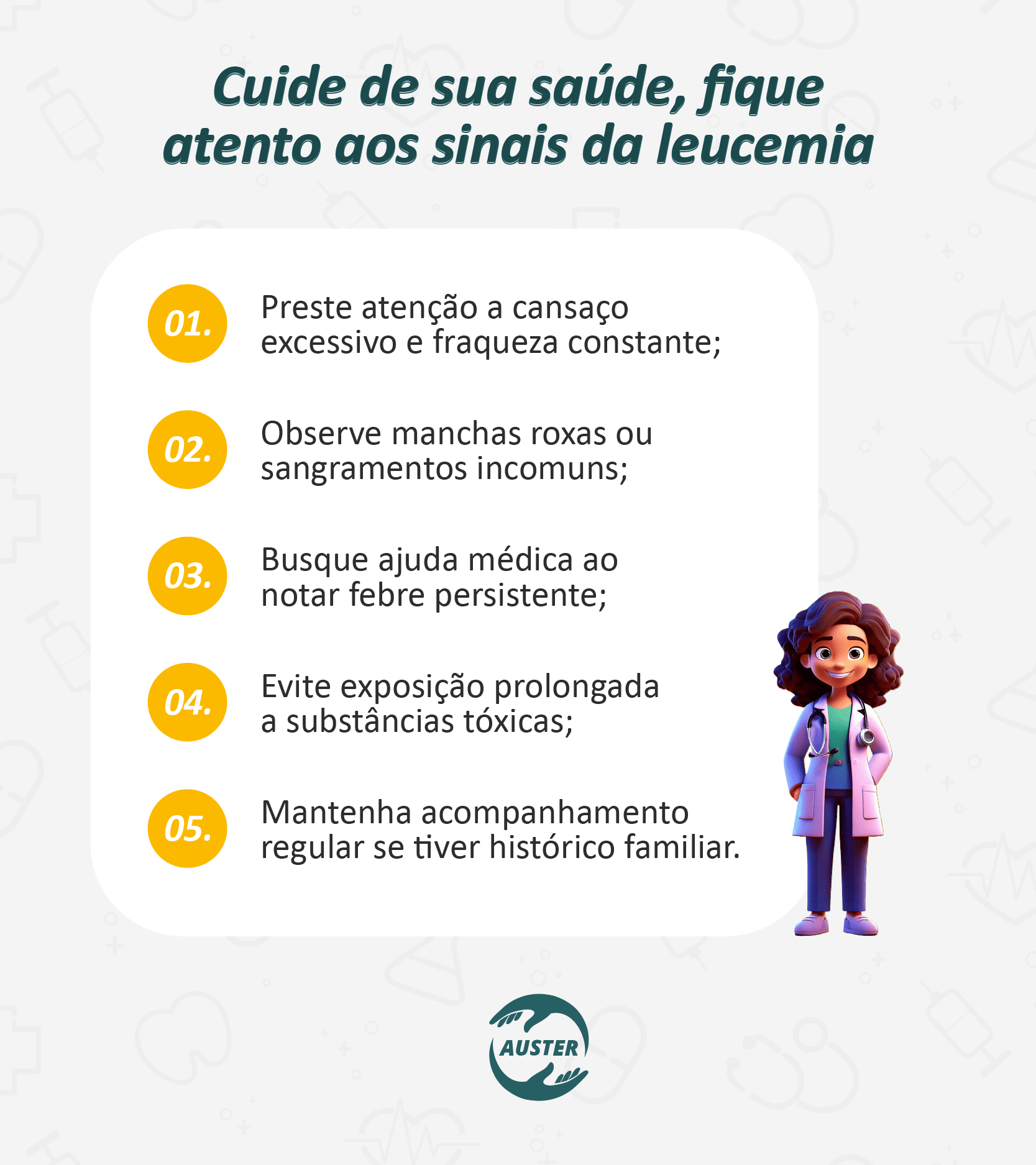 Cuide de sua saúde, fique atento aos sinais da leucemia: • Preste atenção a cansaço excessivo e fraqueza constante; • Observe manchas roxas ou sangramentos incomuns; • Busque ajuda médica ao notar febre persistente; • Evite exposição prolongada a substâncias tóxicas; • Mantenha acompanhamento regular se tiver histórico familiar.