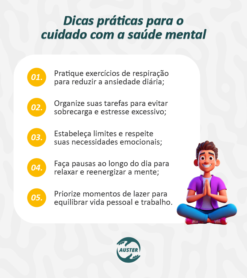 Dicas práticas para o cuidado com a saúde mental: • Pratique exercícios de respiração para reduzir a ansiedade diária; • Organize suas tarefas para evitar sobrecarga e estresse excessivo; • Estabeleça limites e respeite suas necessidades emocionais; • Faça pausas ao longo do dia para relaxar e reenergizar a mente; • Priorize momentos de lazer para equilibrar vida pessoal e trabalho.