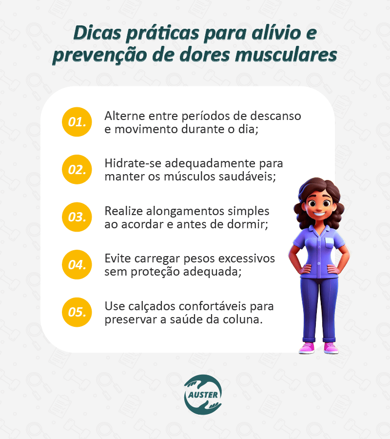 Dicas práticas para alívio e prevenção de dores musculares: • Alterne entre períodos de descanso e movimento durante o dia; • Hidrate-se adequadamente para manter os músculos saudáveis; • Realize alongamentos simples ao acordar e antes de dormir; • Evite carregar pesos excessivos sem proteção adequada; • Use calçados confortáveis para preservar a saúde da coluna.