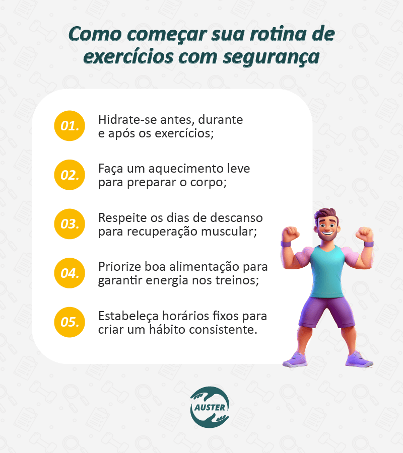 Como começar sua rotina de exercícios com segurança: • Hidrate-se antes, durante e após os exercícios; • Faça um aquecimento leve para preparar o corpo; • Respeite os dias de descanso para recuperação muscular; • Priorize boa alimentação para garantir energia nos treinos; • Estabeleça horários fixos para criar um hábito consistente.