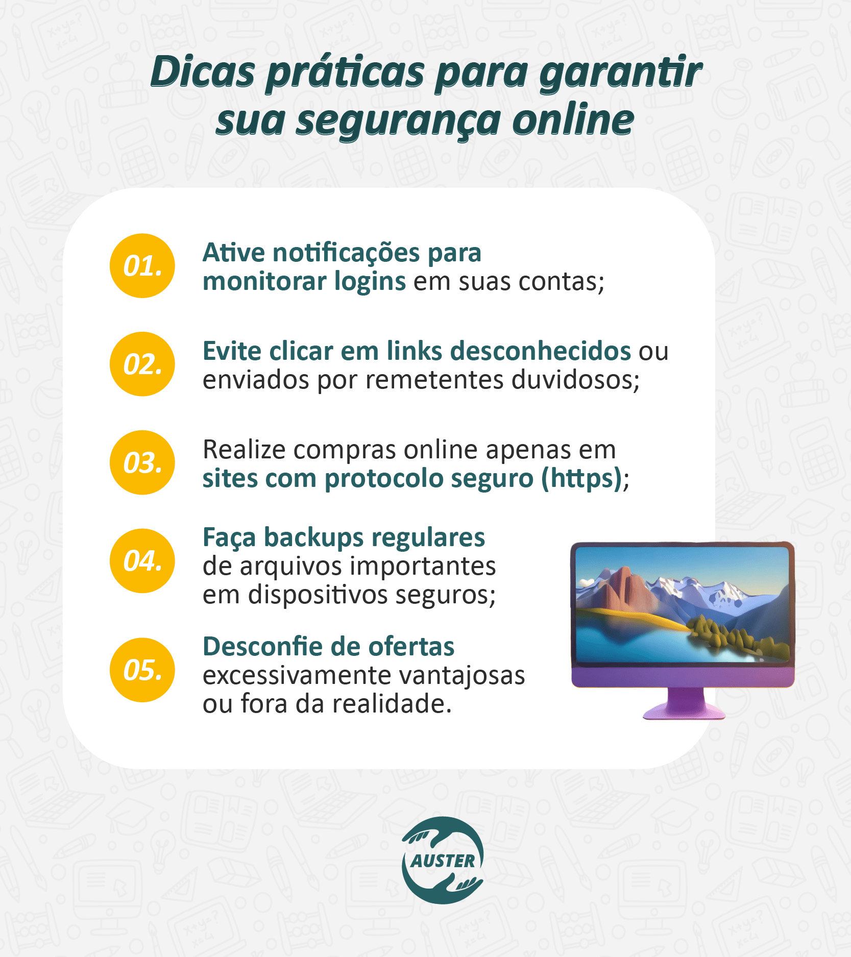 Dicas práticas para garantir sua segurança online:
• Ative notificações para monitorar logins em suas contas;
• Evite clicar em links desconhecidos ou enviados por remetentes duvidosos;
• Realize compras online apenas em sites com protocolo seguro (https);
• Faça backups regulares de arquivos importantes em dispositivos seguros;
• Desconfie de ofertas excessivamente vantajosas ou fora da realidade.