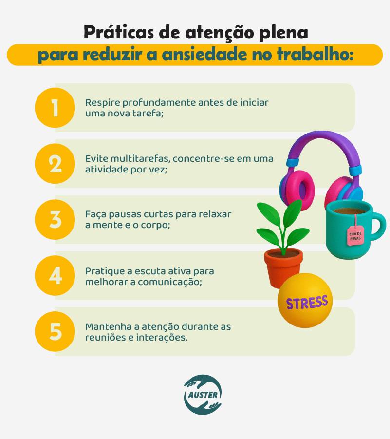 Práticas de atenção plena para reduzir a ansiedade no trabalho:
• Respire profundamente antes de iniciar uma nova tarefa;
• Evite multitarefas, concentre-se em uma atividade por vez;
• Faça pausas curtas para relaxar a mente e o corpo;
• Pratique a escuta ativa para melhorar a comunicação;
• Mantenha a atenção durante as reuniões e interações.
