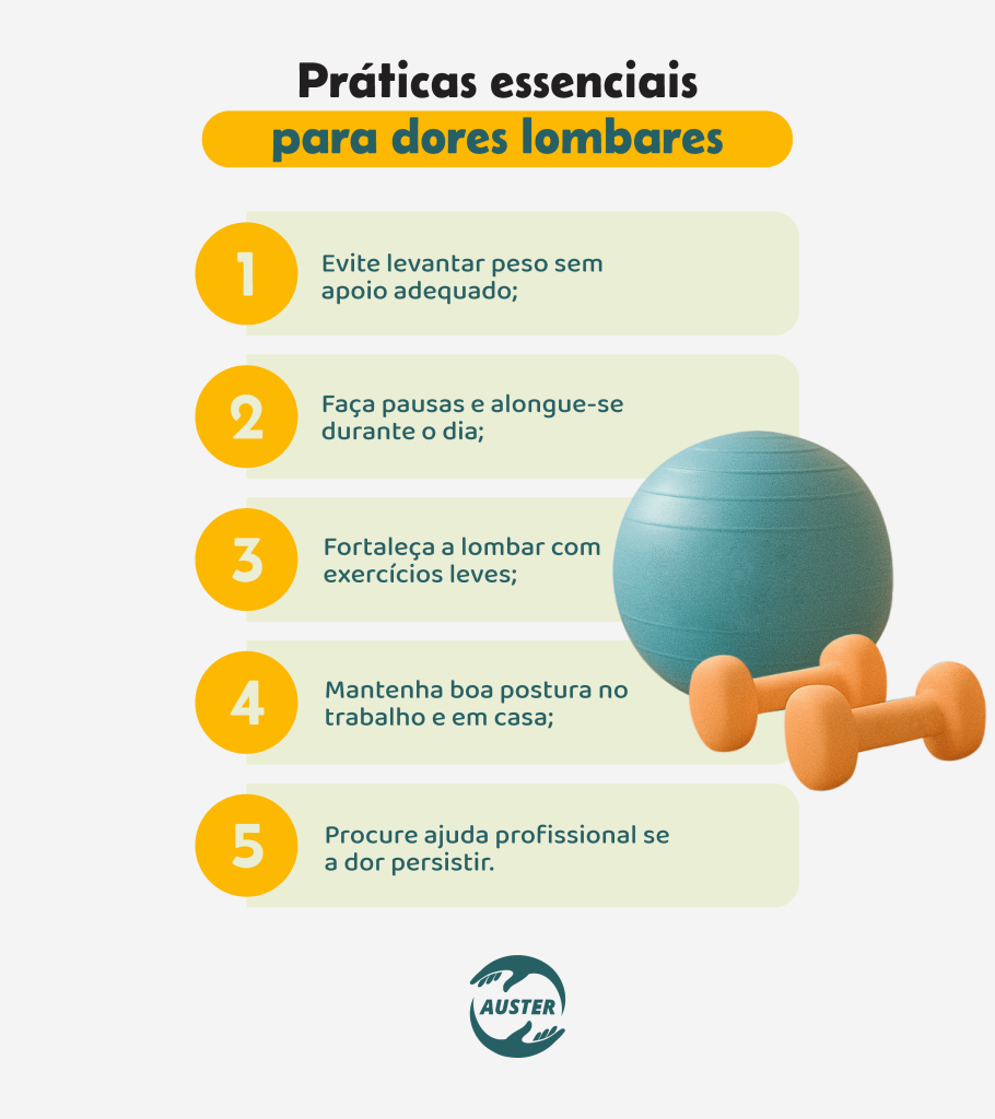Práticas essenciais para dores lombares:• Evite levantar peso sem apoio adequado; • Faça pausas e alongue-se durante o dia; • Fortaleça a lombar com exercícios leves; • Mantenha boa postura no trabalho e em casa; • Procure ajuda profissional se a dor persistir.