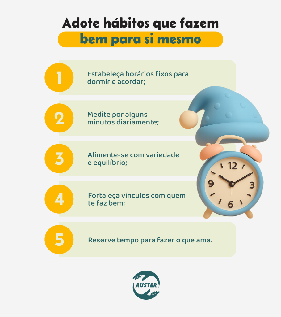Adote hábitos que fazem bem para si mesmo:• Estabeleça horários fixos para dormir e acordar; • Medite por alguns minutos diariamente; • Alimente-se com variedade e equilíbrio; • Fortaleça vínculos com quem te faz bem; • Reserve tempo para fazer o que ama.