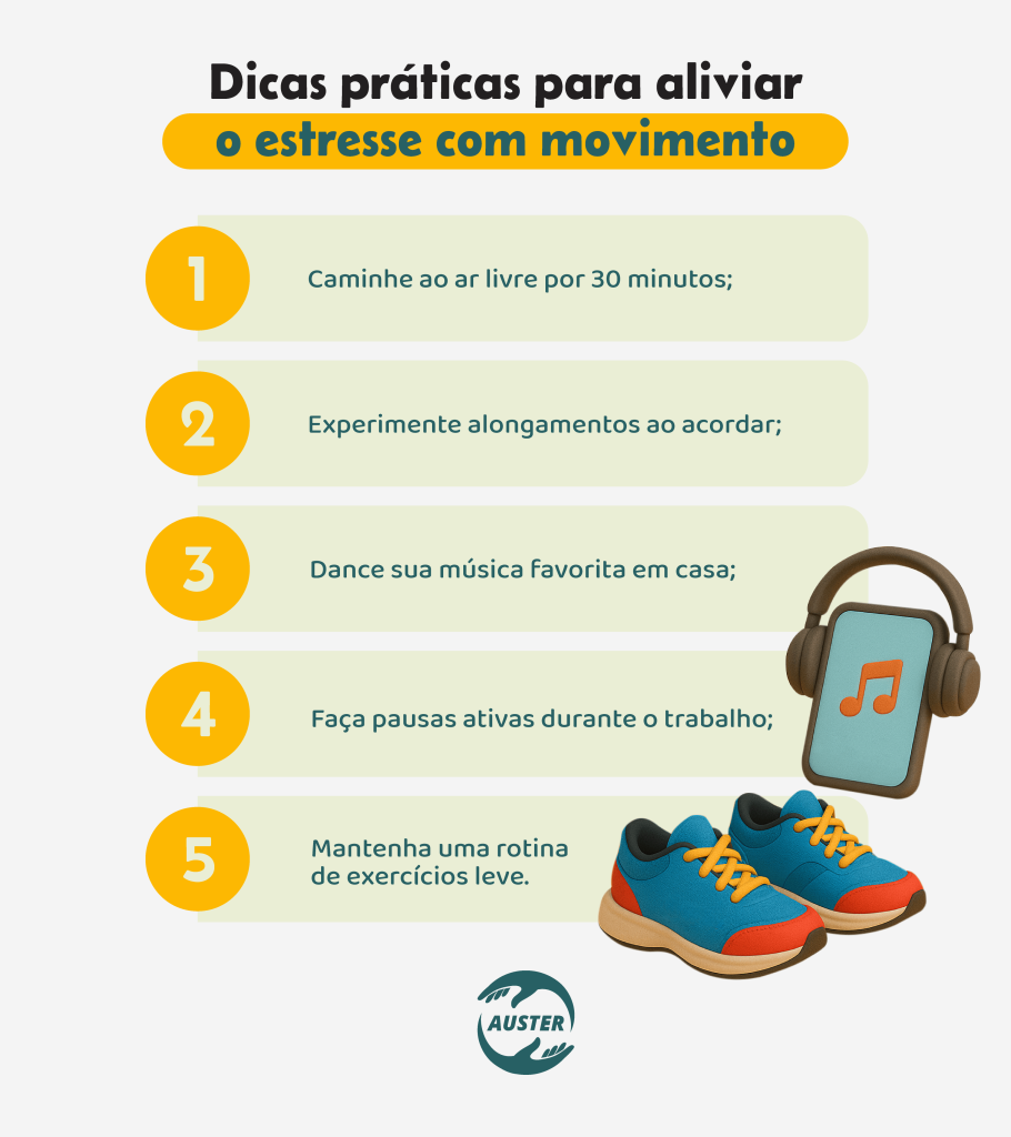 Dicas práticas para aliviar o estresse com movimento:• Caminhe ao ar livre por 30 minutos; • Experimente alongamentos ao acordar; • Dance sua música favorita em casa; • Faça pausas ativas durante o trabalho; • Mantenha uma rotina de exercícios leve.