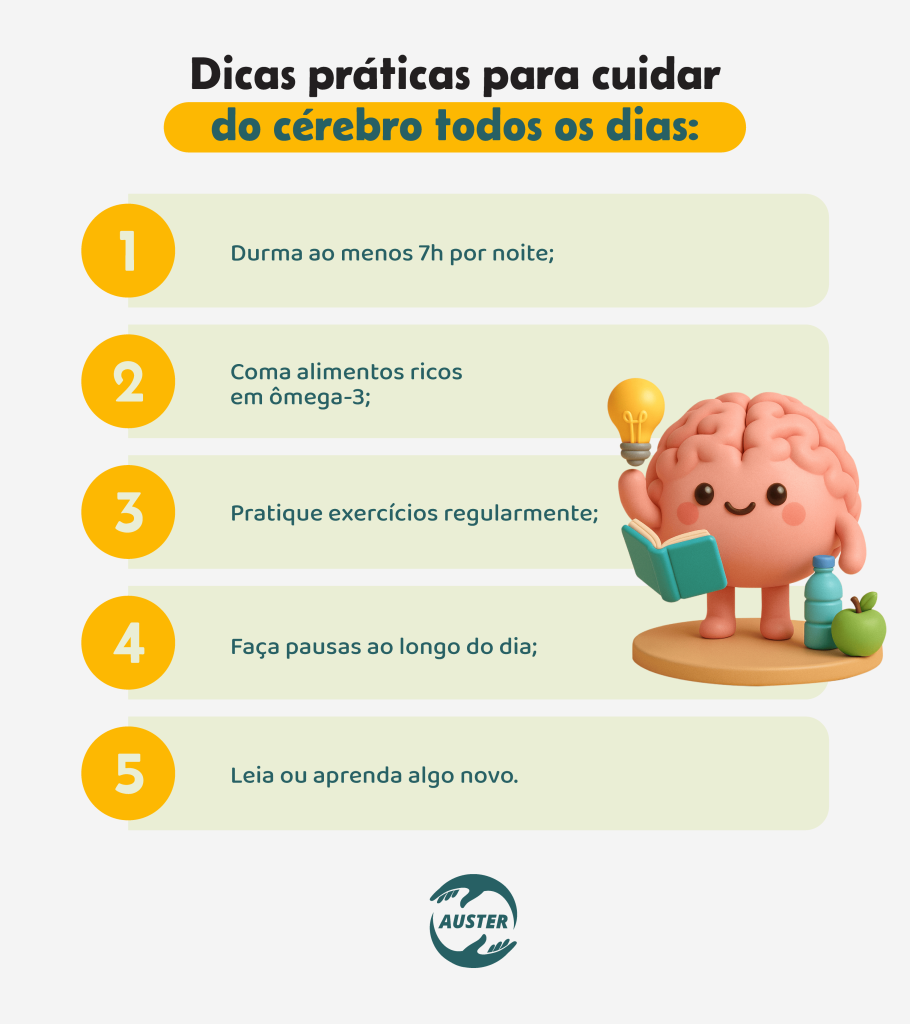 Dicas práticas para cuidar do cérebro todos os dias:• Durma ao menos 7h por noite; • Coma alimentos ricos em ômega-3; • Pratique exercícios regularmente; • Faça pausas ao longo do dia; • Leia ou aprenda algo novo.