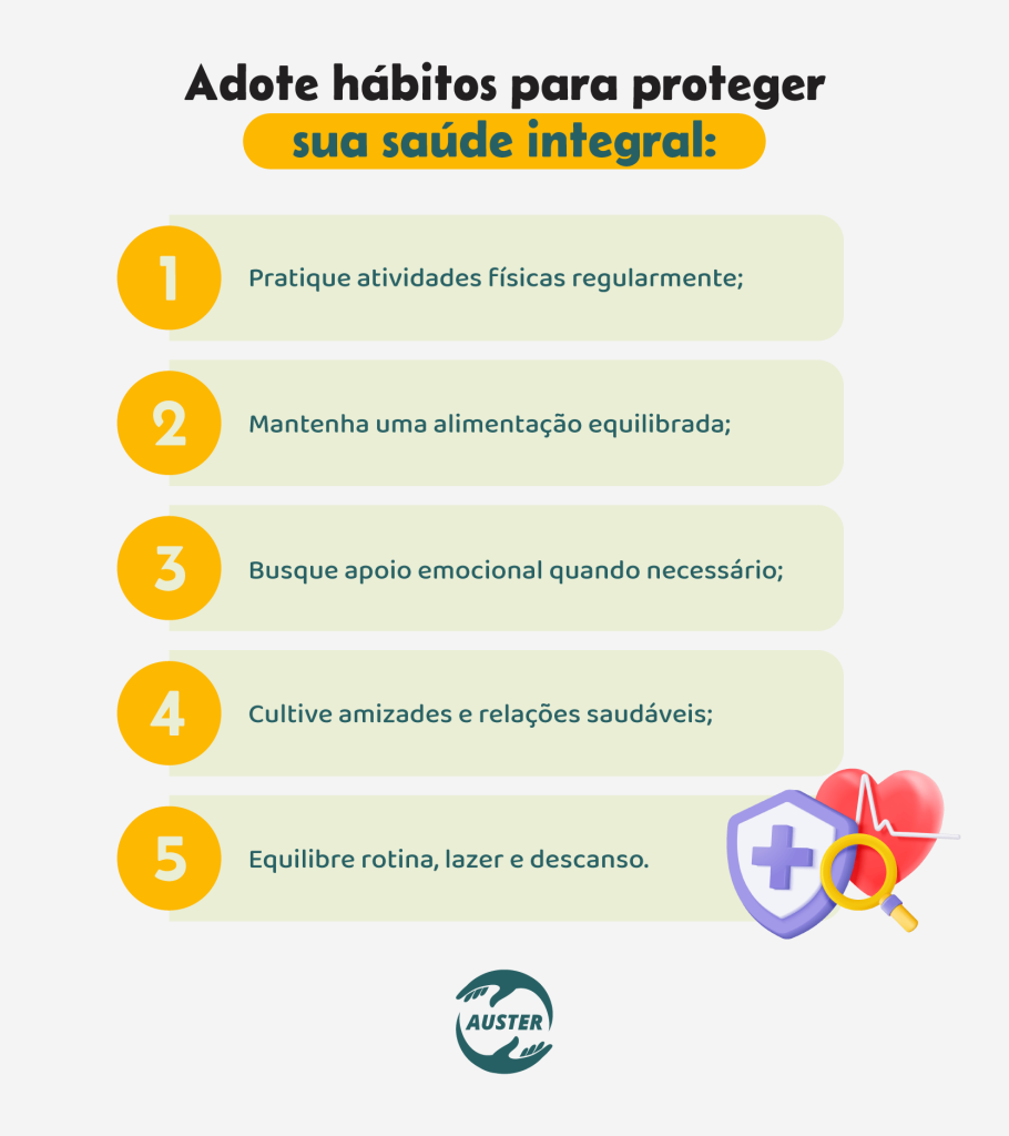 Adote hábitos para proteger sua saúde integral:• Pratique atividades físicas regularmente; • Mantenha uma alimentação equilibrada; • Busque apoio emocional quando necessário; • Cultive amizades e relações saudáveis; • Equilibre rotina, lazer e descanso.
